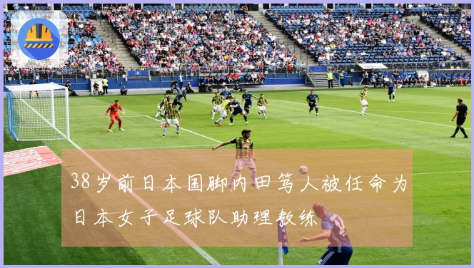 38岁前日本国脚内田笃人被任命为日本女子足球队助理教练