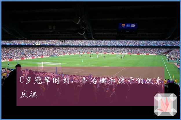 C罗冠军时刻，乔治娜和孩子们欢乐庆祝