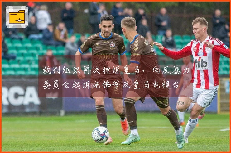 裁判组织再次控诉皇马，向反暴力委员会起诉老佛爷及皇马电视台