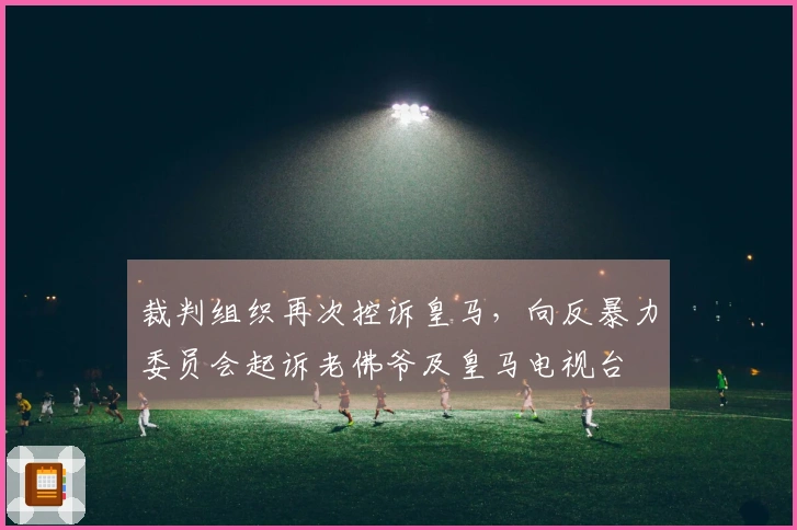 裁判组织再次控诉皇马，向反暴力委员会起诉老佛爷及皇马电视台