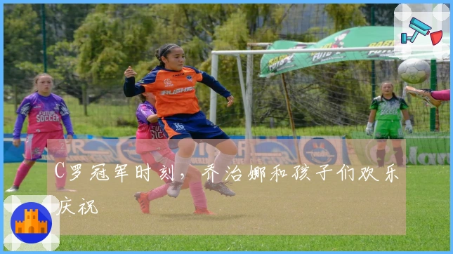 C罗冠军时刻，乔治娜和孩子们欢乐庆祝